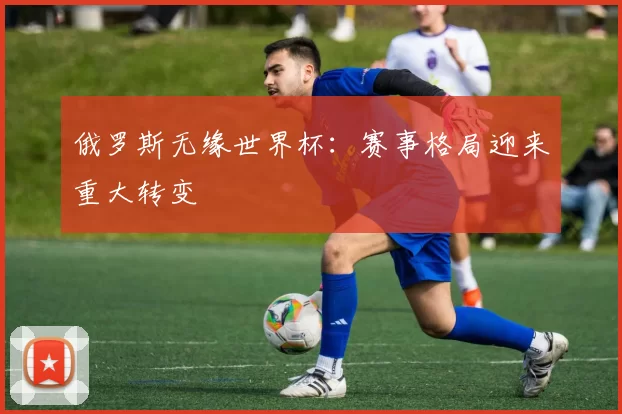 俄罗斯无缘世界杯：赛事格局迎来重大转变