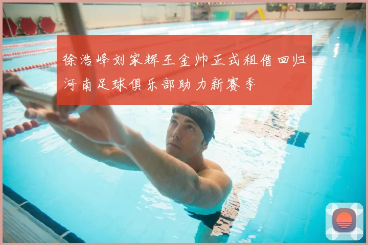 徐浩峰刘家辉王金帅正式租借回归河南足球俱乐部助力新赛季