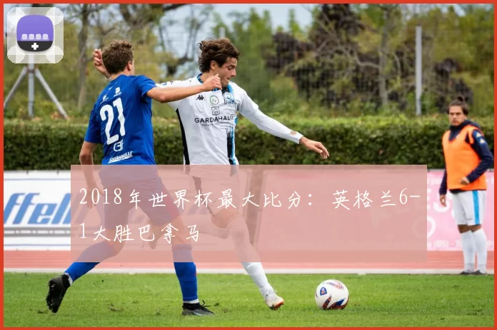 2018年世界杯最大比分:英格兰6-1大胜巴拿马