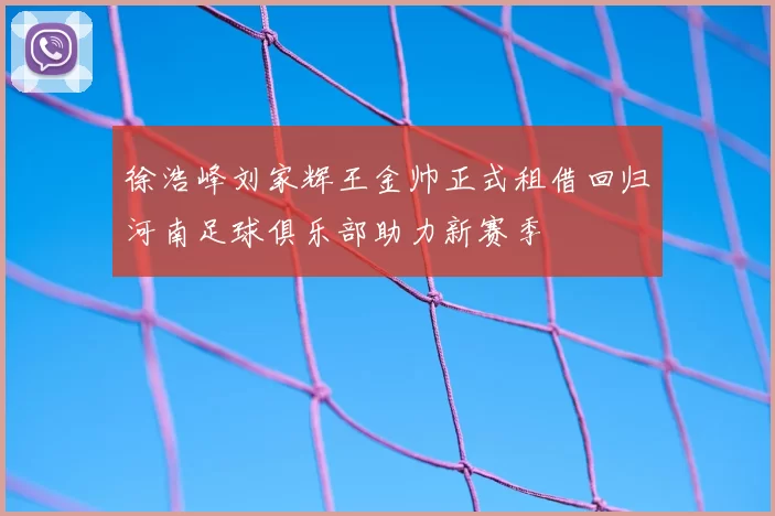 徐浩峰刘家辉王金帅正式租借回归河南足球俱乐部助力新赛季