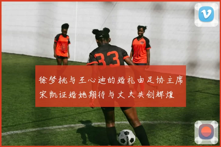 徐梦桃与王心迪的婚礼由足协主席宋凯证婚她期待与丈夫共创辉煌