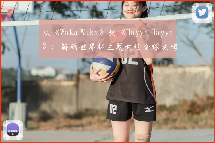 从《Waka Waka》到《Hayya Hayya》:解码世界杯主题曲的全球共鸣