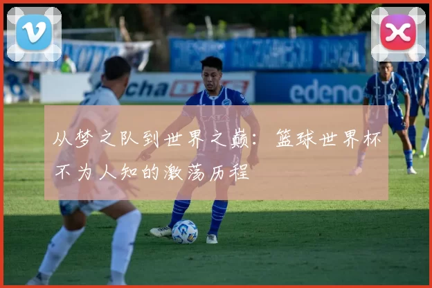 从梦之队到世界之巅:篮球世界杯不为人知的激荡历程