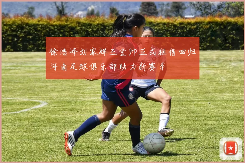 徐浩峰刘家辉王金帅正式租借回归河南足球俱乐部助力新赛季