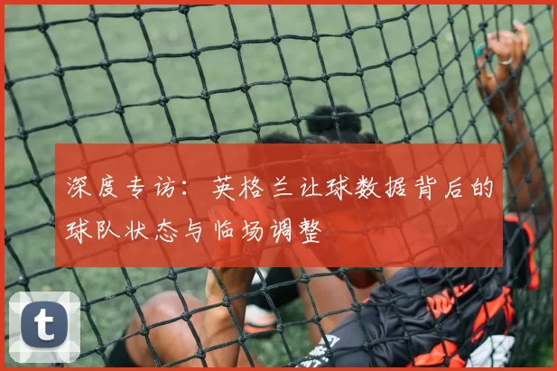 深度专访：英格兰让球数据背后的球队状态与临场调整