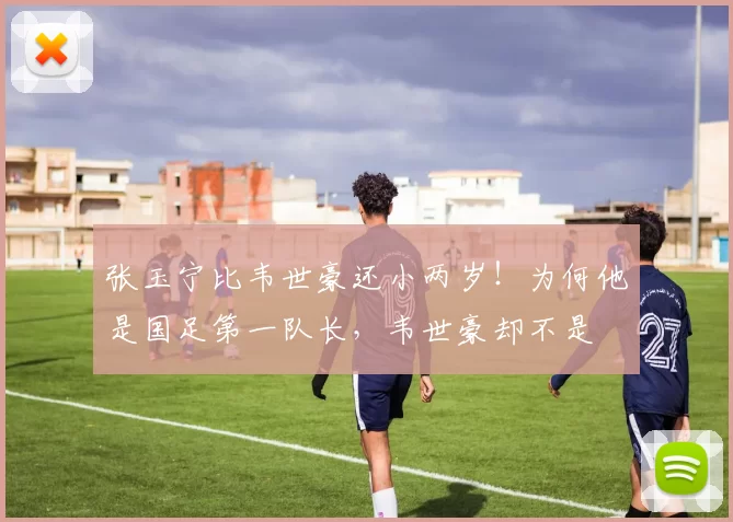 张玉宁比韦世豪还小两岁!为何他是国足第一队长,韦世豪却不是