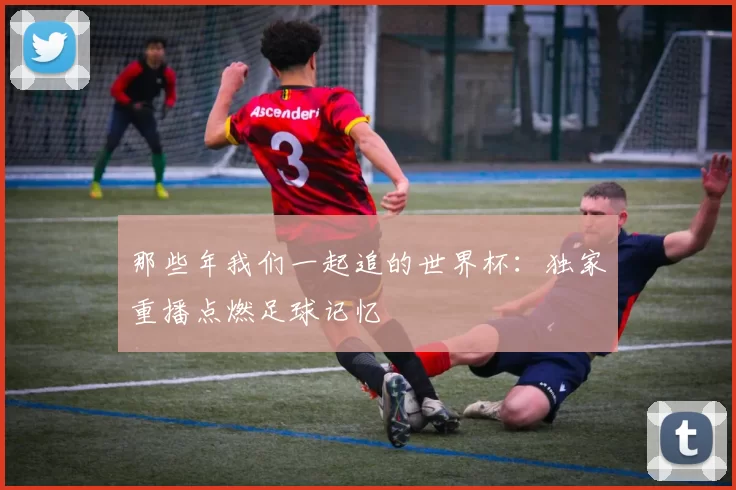 那些年我们一起追的世界杯：独家重播点燃足球记忆