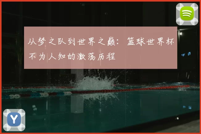从梦之队到世界之巅:篮球世界杯不为人知的激荡历程