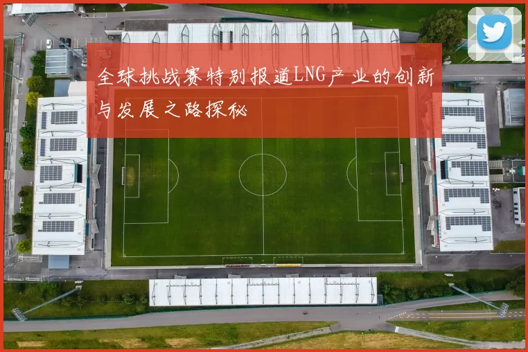 全球挑战赛特别报道LNG产业的创新与发展之路探秘