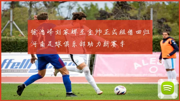 徐浩峰刘家辉王金帅正式租借回归河南足球俱乐部助力新赛季