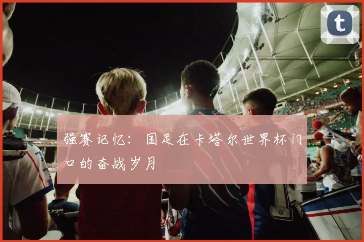 强赛记忆:国足在卡塔尔世界杯门口的奋战岁月