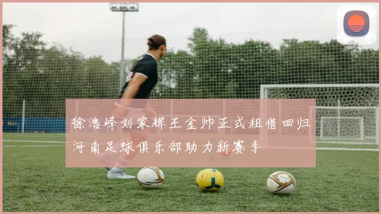 徐浩峰刘家辉王金帅正式租借回归河南足球俱乐部助力新赛季