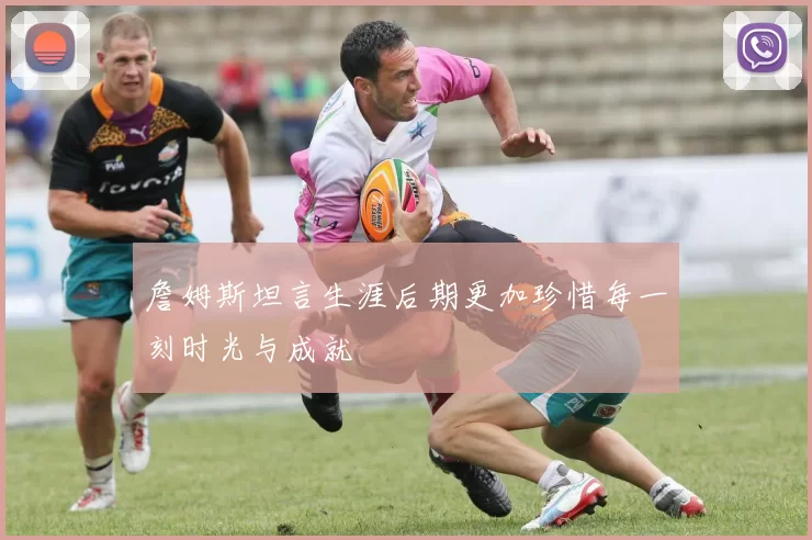 詹姆斯坦言生涯后期更加珍惜每一刻时光与成就