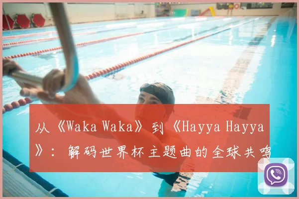 从《Waka Waka》到《Hayya Hayya》:解码世界杯主题曲的全球共鸣