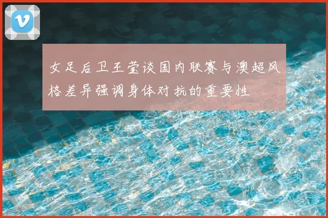 女足后卫王莹谈国内联赛与澳超风格差异强调身体对抗的重要性