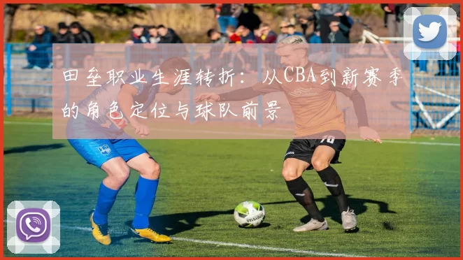 田垒职业生涯转折:从CBA到新赛季的角色定位与球队前景