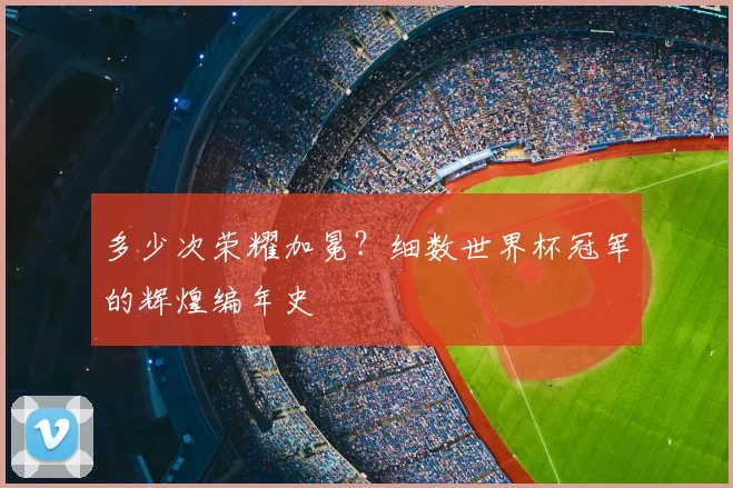 多少次荣耀加冕？细数世界杯冠军的辉煌编年史