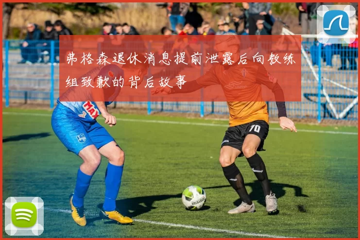 弗格森退休消息提前泄露后向教练组致歉的背后故事